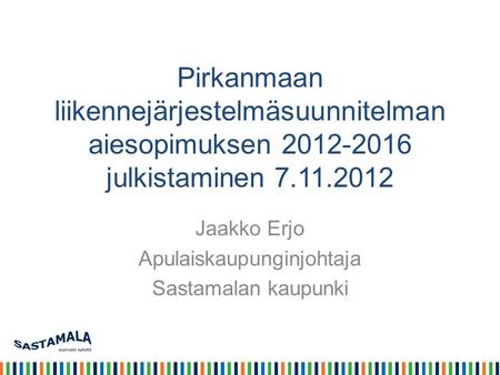 Pirkanmaan liikennejärjestelmäsuunnitelman aiesopimuksen 2012-2016 julkistaminen 7.11.2012 Jaakko Erjo Apulaiskaupunginjohtaja Sastamalan kaupunki.