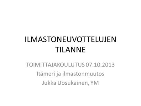 ILMASTONEUVOTTELUJEN TILANNE TOIMITTAJAKOULUTUS 07.10.2013 Itämeri ja ilmastonmuutos Jukka Uosukainen, YM.