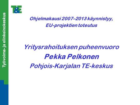 Työvoima- ja elinkeinokeskus Ohjelmakausi 2007–2013 käynnistyy, EU-projektien toteutus Yritysrahoituksen puheenvuoro Pekka Pelkonen Pohjois-Karjalan TE-keskus.