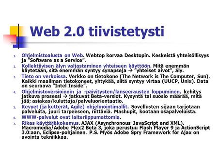 Web 2.0 tiivistetysti 1. Ohjelmistoalusta on Web. Webtop korvaa Desktopin. Keskeistä yhteisöllisyys ja ”Software as a Service”. 2. Kollektiivisen älyn.