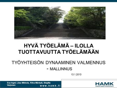 W w w. h a m k. f i HYVÄ TYÖELÄMÄ – ILOLLA TUOTTAVUUTTA TYÖELÄMÄÄN TYÖYHTEISÖN DYNAAMINEN VALMENNUS - MALLINNUS 13.1.2013 Esa Inget, Liisa Mikkola, Ritva.