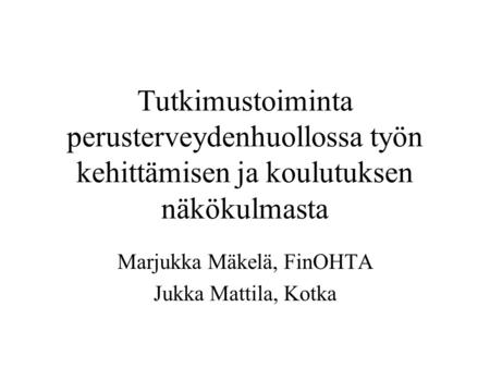 Tutkimustoiminta perusterveydenhuollossa työn kehittämisen ja koulutuksen näkökulmasta Marjukka Mäkelä, FinOHTA Jukka Mattila, Kotka.