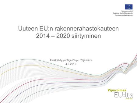 Uuteen EU:n rakennerahastokauteen 2014 – 2020 siirtyminen Aluekehitysjohtaja Varpu Rajaniemi 4.6.2013.