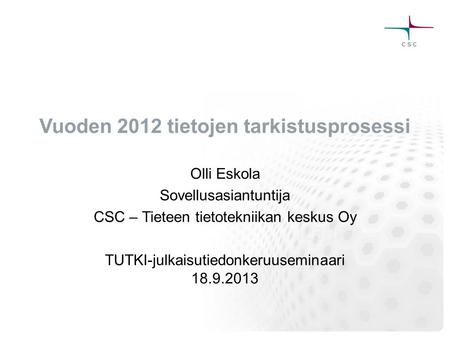Vuoden 2012 tietojen tarkistusprosessi Olli Eskola Sovellusasiantuntija CSC – Tieteen tietotekniikan keskus Oy TUTKI-julkaisutiedonkeruuseminaari 18.9.2013.