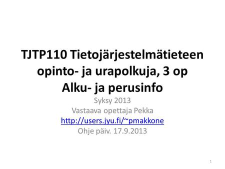 TJTP110 Tietojärjestelmätieteen opinto- ja urapolkuja, 3 op Alku- ja perusinfo Syksy 2013 Vastaava opettaja Pekka  Ohje päiv.