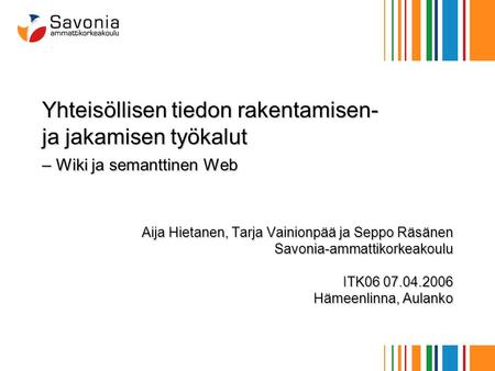 Yhteisöllisen tiedon rakentamisen- ja jakamisen työkalut – Wiki ja semanttinen Web Aija Hietanen, Tarja Vainionpää ja Seppo Räsänen Savonia-ammattikorkeakoulu.