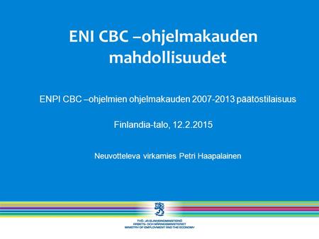 ENI CBC –ohjelmakauden mahdollisuudet ENPI CBC –ohjelmien ohjelmakauden 2007-2013 päätöstilaisuus Finlandia-talo, 12.2.2015 Neuvotteleva virkamies Petri.