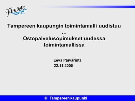 Tampereen kaupungin toimintamalli uudistuu … Ostopalvelusopimukset uudessa toimintamallissa Eeva Päivärinta 22.11.2006.