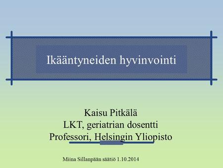 Ikääntyneiden hyvinvointi Kaisu Pitkälä LKT, geriatrian dosentti Professori, Helsingin Yliopisto Miina Sillanpään säätiö 1.10.2014.