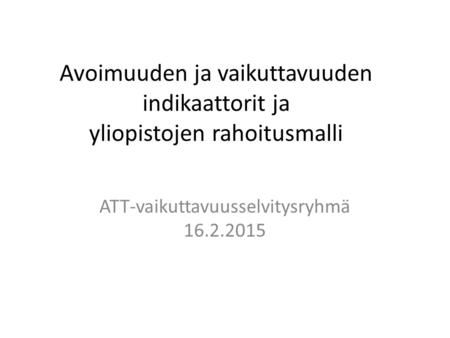 Avoimuuden ja vaikuttavuuden indikaattorit ja yliopistojen rahoitusmalli ATT-vaikuttavuusselvitysryhmä 16.2.2015.