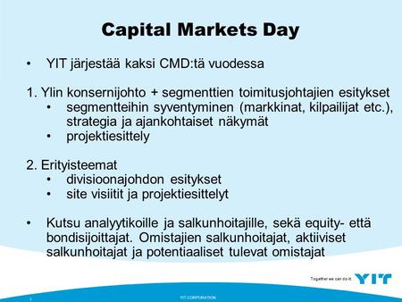Together we can do it. YIT CORPORATION 1 Capital Markets Day YIT järjestää kaksi CMD:tä vuodessa 1. Ylin konsernijohto + segmenttien toimitusjohtajien.