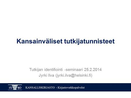 KANSALLISKIRJASTO - Kirjastoverkkopalvelut Kansainväliset tutkijatunnisteet Tutkijan identifiointi -seminaari 25.2.2014 Jyrki Ilva