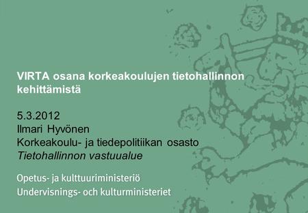 VIRTA osana korkeakoulujen tietohallinnon kehittämistä 5.3.2012 Ilmari Hyvönen Korkeakoulu- ja tiedepolitiikan osasto Tietohallinnon vastuualue.