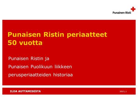 ILOA AUTTAMISESTA 2015, 1 Punaisen Ristin periaatteet 50 vuotta Punaisen Ristin ja Punaisen Puolikuun liikkeen perusperiaatteiden historiaa.