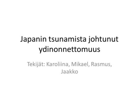 Japanin tsunamista johtunut ydinonnettomuus Tekijät: Karoliina, Mikael, Rasmus, Jaakko.