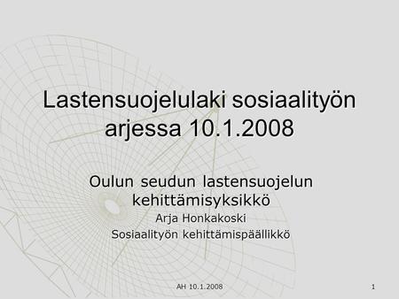 AH 10.1.2008 1 Lastensuojelulaki sosiaalityön arjessa 10.1.2008 Oulun seudun lastensuojelun kehittämisyksikkö Arja Honkakoski Sosiaalityön kehittämispäällikkö.