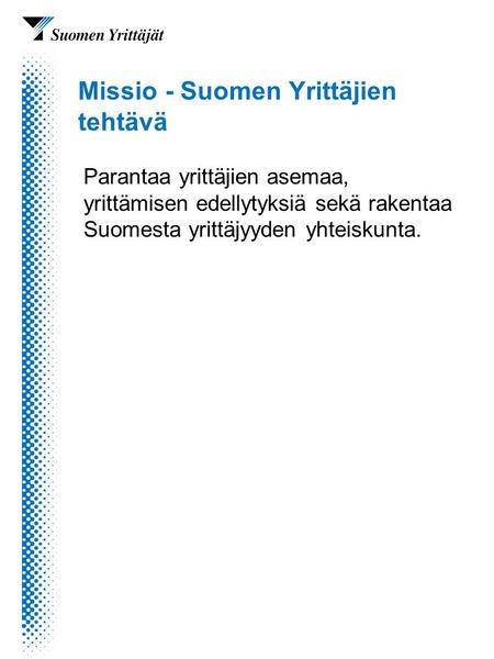 Missio - Suomen Yrittäjien tehtävä Parantaa yrittäjien asemaa, yrittämisen edellytyksiä sekä rakentaa Suomesta yrittäjyyden yhteiskunta.