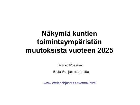 Näkymiä kuntien toimintaympäristön muutoksista vuoteen 2025 Marko Rossinen Etelä-Pohjanmaan liitto www.etelapohjanmaa.fi/ennakointi.
