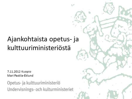 Ajankohtaista opetus- ja kulttuuriministeriöstä 7.11.2012 Kuopio Mari Pastila-Eklund.