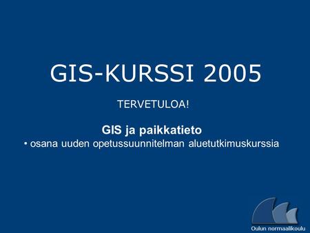 Oulun normaalikoulu GIS-KURSSI 2005 TERVETULOA! GIS ja paikkatieto osana uuden opetussuunnitelman aluetutkimuskurssia.