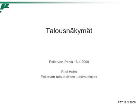 PTT 19.3.2009 Talousnäkymät Pellervon Päivä 16.4.2009 Pasi Holm Pellervon taloudellinen tutkimuslaitos.