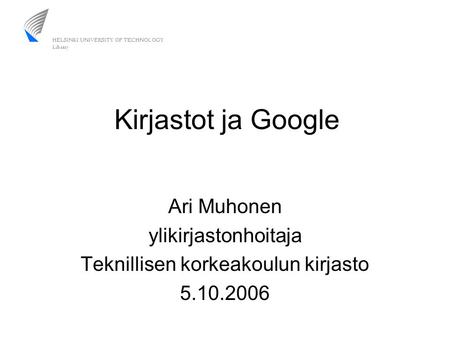 Kirjastot ja Google Ari Muhonen ylikirjastonhoitaja Teknillisen korkeakoulun kirjasto 5.10.2006.