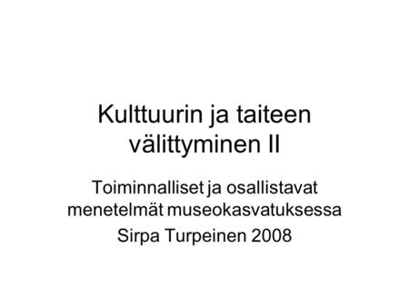 Kulttuurin ja taiteen välittyminen II Toiminnalliset ja osallistavat menetelmät museokasvatuksessa Sirpa Turpeinen 2008.