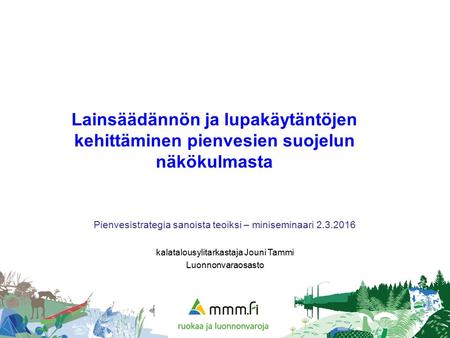 Lainsäädännön ja lupakäytäntöjen kehittäminen pienvesien suojelun näkökulmasta Pienvesistrategia sanoista teoiksi – miniseminaari 2.3.2016 kalatalousylitarkastaja.