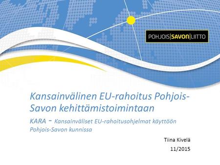 Kansainvälinen EU-rahoitus Pohjois- Savon kehittämistoimintaan KARA - Kansainväliset EU-rahoitusohjelmat käyttöön Pohjois-Savon kunnissa Tiina Kivelä 11/2015.