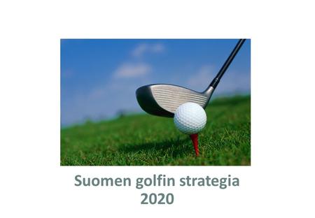 Suomen golfin strategia 2020. Strategiaprosessin tausta Golf on poikkeuksellisen laajasti eri ikäisiä ja tasoisia harrastajia puhutteleva laji, joka mahdollistaa.