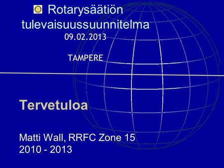 Rotarysäätiön tulevaisuussuunnitelma 09.02.2013 TAMPERE Tervetuloa Matti Wall, RRFC Zone 15 2010 - 2013.