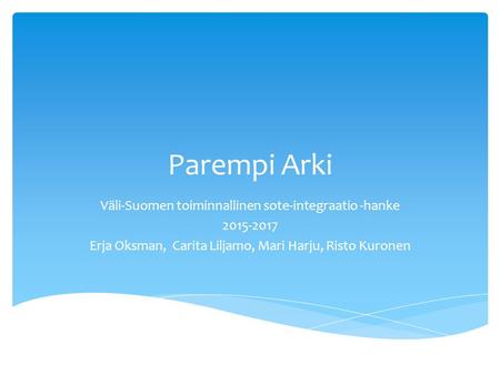 Parempi Arki Väli-Suomen toiminnallinen sote-integraatio -hanke 2015-2017 Erja Oksman, Carita Liljamo, Mari Harju, Risto Kuronen.