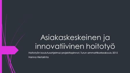 Asiakaskeskeinen ja innovatiivinen hoitotyö Hoitotyön koulutusohjelma/ projektiopinnot, Turun ammattikorkeakoulu 2015 Hanna Hietarinta.