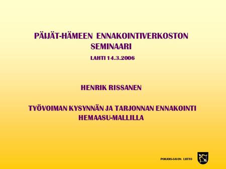 POHJOIS-SAVON LIITTO PÄIJÄT-HÄMEEN ENNAKOINTIVERKOSTON SEMINAARI LAHTI 14.3.2006 HENRIK RISSANEN TYÖVOIMAN KYSYNNÄN JA TARJONNAN ENNAKOINTI HEMAASU-MALLILLA.