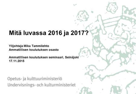Mitä luvassa 2016 ja 2017? Ylijohtaja Mika Tammilehto Ammatillisen koulutuksen osasto Ammatillisen koulutuksen seminaari, Seinäjoki 17.11.2015.