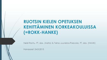 RUOTSIN KIELEN OPETUKSEN KEHITTÄMINEN KORKEAKOULUISSA (=ROKK-HANKE) Heidi Rontu, FT, dos. (Aalto) & Taina Juurakko-Paavola, FT, dos. (HAMK) Hanasaari 24.8.2015.