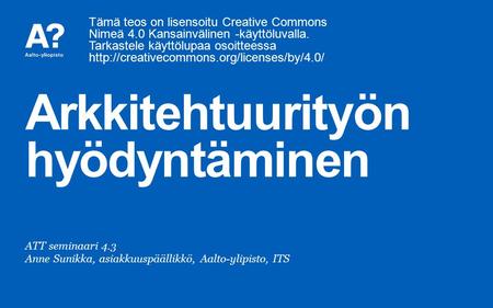 Arkkitehtuurityön hyödyntäminen ATT seminaari 4.3 Anne Sunikka, asiakkuuspäällikkö, Aalto-ylipisto, ITS Tämä teos on lisensoitu Creative Commons Nimeä.