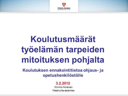 Koulutusmäärät työelämän tarpeiden mitoituksen pohjalta Koulutuksen ennakointitietoa ohjaus- ja opetushenkilöstölle 3.2.2012 Kimmo Niiranen Maakunta-asiamies.