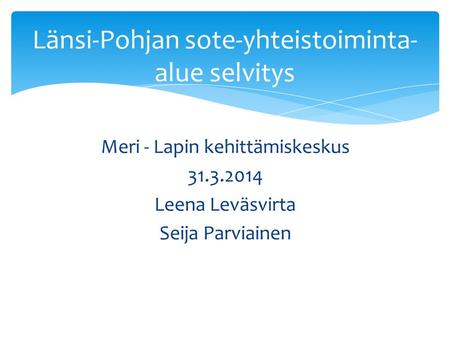 Meri - Lapin kehittämiskeskus 31.3.2014 Leena Leväsvirta Seija Parviainen Länsi-Pohjan sote-yhteistoiminta- alue selvitys.