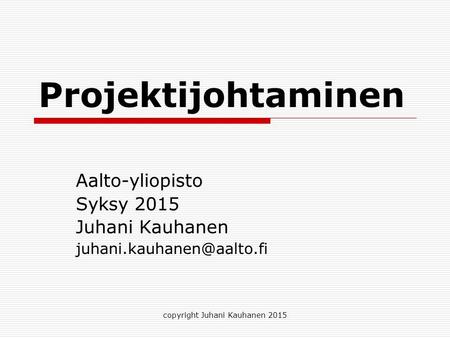 Projektijohtaminen Aalto-yliopisto Syksy 2015 Juhani Kauhanen copyright Juhani Kauhanen 2015.