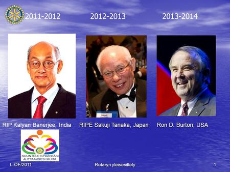 1L-OF/2011 Rotaryn yleisesittely 2011-2012 2012-2013 2013-2014 RIPE Sakuji Tanaka, Japan Ron D. Burton, USA RIP Kalyan Banerjee, India.