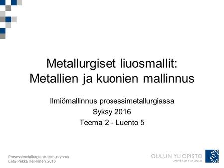 Prosessimetallurgian tutkimusryhmä Eetu-Pekka Heikkinen, 2016 Metallurgiset liuosmallit: Metallien ja kuonien mallinnus Ilmiömallinnus prosessimetallurgiassa.