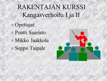 RAKENTAJAN KURSSI Kangasverhoilu I ja II n Opettajat: n Pentti Saaristo n Mikko Jaakkola n Seppo Taipale.