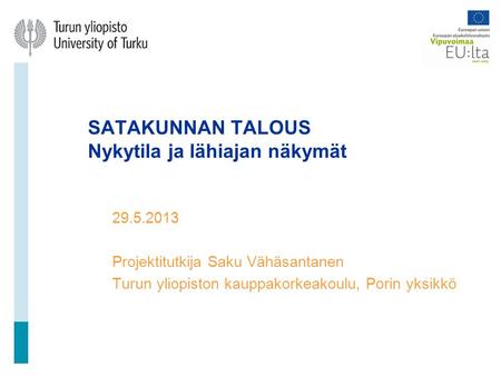 SATAKUNNAN TALOUS Nykytila ja lähiajan näkymät 29.5.2013 Projektitutkija Saku Vähäsantanen Turun yliopiston kauppakorkeakoulu, Porin yksikkö.
