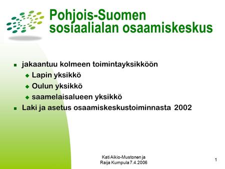 Kati Aikio-Mustonen ja Raija Kumpula 7.4.2006 1 Pohjois-Suomen sosiaalialan osaamiskeskus jakaantuu kolmeen toimintayksikköön  Lapin yksikkö  Oulun yksikkö.