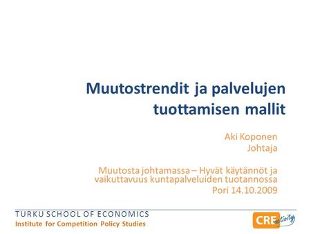 TURKU SCHOOL OF ECONOMICS Institute for Competition Policy Studies Muutostrendit ja palvelujen tuottamisen mallit Aki Koponen Johtaja Muutosta johtamassa.