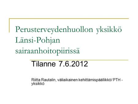 Perusterveydenhuollon yksikkö Länsi-Pohjan sairaanhoitopiirissä Tilanne 7.6.2012 Riitta Rautalin, väliaikainen kehittämispäällikkö/ PTH - yksikkö.