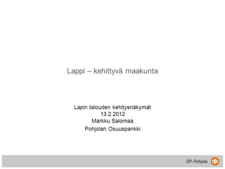 Lappi – kehittyvä maakunta Lapin talouden kehitysnäkymät 13.2.2012 Markku Salomaa Pohjolan Osuuspankki.