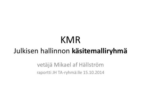 KMR Julkisen hallinnon käsitemalliryhmä vetäjä Mikael af Hällström raportti JH TA-ryhmä:lle 15.10.2014.