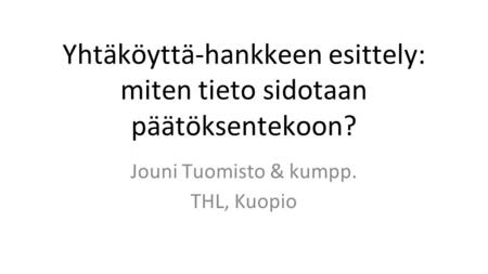 Yhtäköyttä-hankkeen esittely: miten tieto sidotaan päätöksentekoon? Jouni Tuomisto & kumpp. THL, Kuopio.